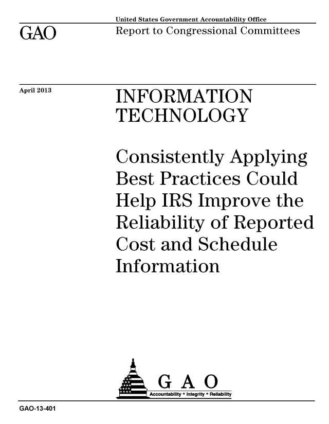 handle is hein.gao/gaobachcr0001 and id is 1 raw text is: GAO


April 2013


United States Government Accountability Office
Report to Congressional Committees


INFORMATION
TECHNOLOGY


Consistently Applying
Best Practices Could
Help IRS Improve the
Reliability of Reported
Cost and Schedule
Information


              J&Accountability * Integrity * Reliability
GAO-1 3-401


