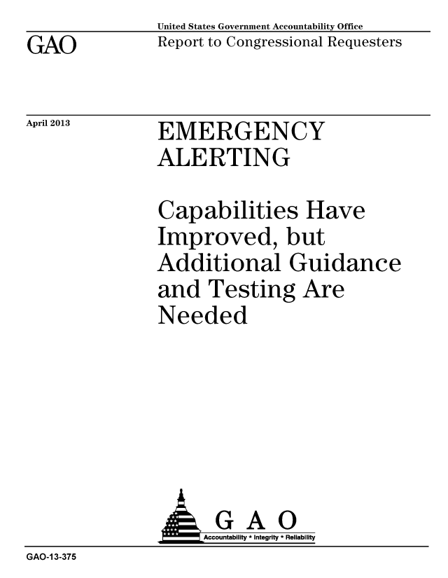 handle is hein.gao/gaobachdh0001 and id is 1 raw text is: GAO


April 2013


United States Government Accountability Office
Report to Congressional Requesters


EMERGENCY
ALERTING


Capabilities Have
Improved, but
Additional Guidance
and Testing Are
Needed


                    Accountability * Integrity * Reliability
GAO-1 3-375


