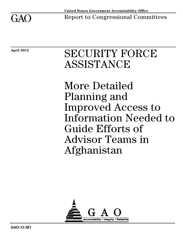 handle is hein.gao/gaobachdx0001 and id is 1 raw text is: GAO


April 2013


United States Government Accountability Office
Report to Congressional Committees


SECURITY FORCE
ASSISTANCE


More Detailed
Planning and
Improved Access to
Information Needed to
Guide Efforts of
Advisor Teams in
Afghanistan


                   Accountability * Integrity * Reliability
GAO-1 3-381


