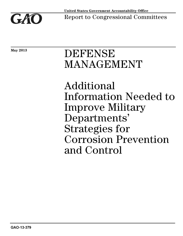 handle is hein.gao/gaobachfd0001 and id is 1 raw text is: 
GAliO'


May 2013


United States Government Accountability Office
Report to Congressional Committees


DEFENSE
MANAGEMENT


Additional
Information Needed to
Improve Military
Departments'
Strategies for
Corrosion Prevention
and Control


GAO-13-379


