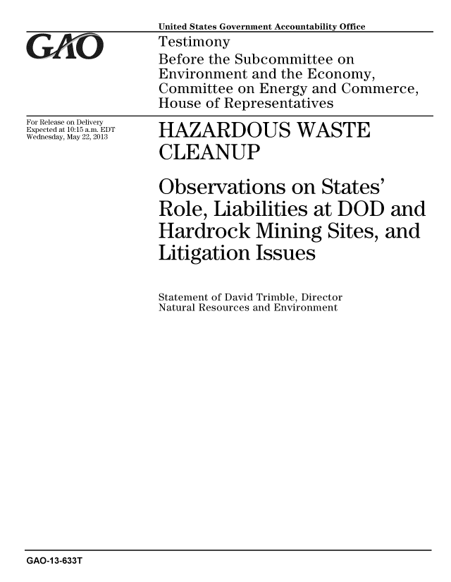 handle is hein.gao/gaobachfk0001 and id is 1 raw text is:              United States Government Accountability Office
Q ljk -oTestimony
             Before the Subcommittee on
             Environment and the Economy,
             Committee on Energy and Commerce,
             House of Representatives


For Release on Delivery
Expected at 10:15 a.m. EDT
Wednesday, May 22, 2013


HAZARDOUS WASTE
CLEANUP

Observations on States'
Role, Liabilities at DOD and
Hardrock Mining Sites, and
Litigation Issues

Statement of David Trimble, Director
Natural Resources and Environment


GAO-1 3-633T


