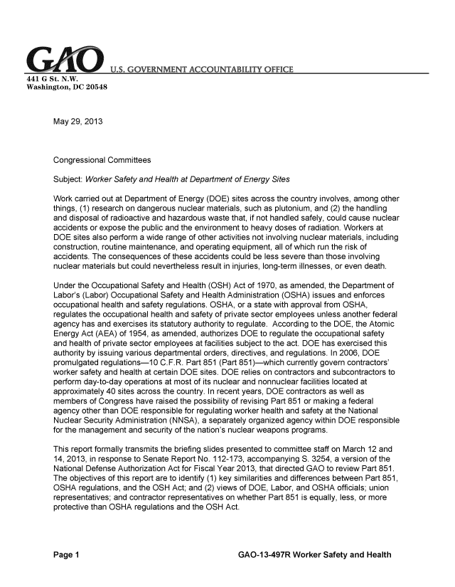 handle is hein.gao/gaobachfw0001 and id is 1 raw text is: 






GAO U°S. GO-RNMENT ACCOUNTABILIY OFFICE
441 G St. N.W.
Washington, DC 20548



       May 29, 2013



       Congressional Committees

       Subject: Worker Safety and Health at Department of Energy Sites

       Work carried out at Department of Energy (DOE) sites across the country involves, among other
       things, (1) research on dangerous nuclear materials, such as plutonium, and (2) the handling
       and disposal of radioactive and hazardous waste that, if not handled safely, could cause nuclear
       accidents or expose the public and the environment to heavy doses of radiation. Workers at
       DOE sites also perform a wide range of other activities not involving nuclear materials, including
       construction, routine maintenance, and operating equipment, all of which run the risk of
       accidents. The consequences of these accidents could be less severe than those involving
       nuclear materials but could nevertheless result in injuries, long-term illnesses, or even death.

       Under the Occupational Safety and Health (OSH) Act of 1970, as amended, the Department of
       Labor's (Labor) Occupational Safety and Health Administration (OSHA) issues and enforces
       occupational health and safety regulations. OSHA, or a state with approval from OSHA,
       regulates the occupational health and safety of private sector employees unless another federal
       agency has and exercises its statutory authority to regulate. According to the DOE, the Atomic
       Energy Act (AEA) of 1954, as amended, authorizes DOE to regulate the occupational safety
       and health of private sector employees at facilities subject to the act. DOE has exercised this
       authority by issuing various departmental orders, directives, and regulations. In 2006, DOE
       promulgated regulations-10 C.F.R. Part 851 (Part 851)-which currently govern contractors'
       worker safety and health at certain DOE sites. DOE relies on contractors and subcontractors to
       perform day-to-day operations at most of its nuclear and nonnuclear facilities located at
       approximately 40 sites across the country. In recent years, DOE contractors as well as
       members of Congress have raised the possibility of revising Part 851 or making a federal
       agency other than DOE responsible for regulating worker health and safety at the National
       Nuclear Security Administration (NNSA), a separately organized agency within DOE responsible
       for the management and security of the nation's nuclear weapons programs.

       This report formally transmits the briefing slides presented to committee staff on March 12 and
       14, 2013, in response to Senate Report No. 112-173, accompanying S. 3254, a version of the
       National Defense Authorization Act for Fiscal Year 2013, that directed GAO to review Part 851.
       The objectives of this report are to identify (1) key similarities and differences between Part 851,
       OSHA regulations, and the OSH Act; and (2) views of DOE, Labor, and OSHA officials; union
       representatives; and contractor representatives on whether Part 851 is equally, less, or more
       protective than OSHA regulations and the OSH Act.


GAO-1 3-497R Worker Safety and Health


Page 1



