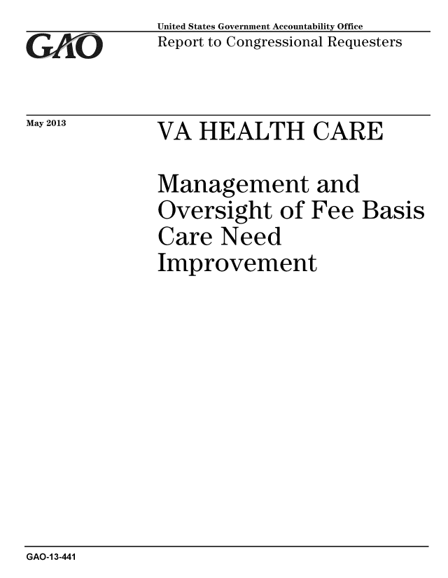 handle is hein.gao/gaobachgb0001 and id is 1 raw text is: 
GAO-


May 2013


United States Government Accountability Office
Report to Congressional Requesters


VA HEALTH CARE


Management and
Oversight of Fee Basis
Care Need
Improvement


GAO-1 3-441


