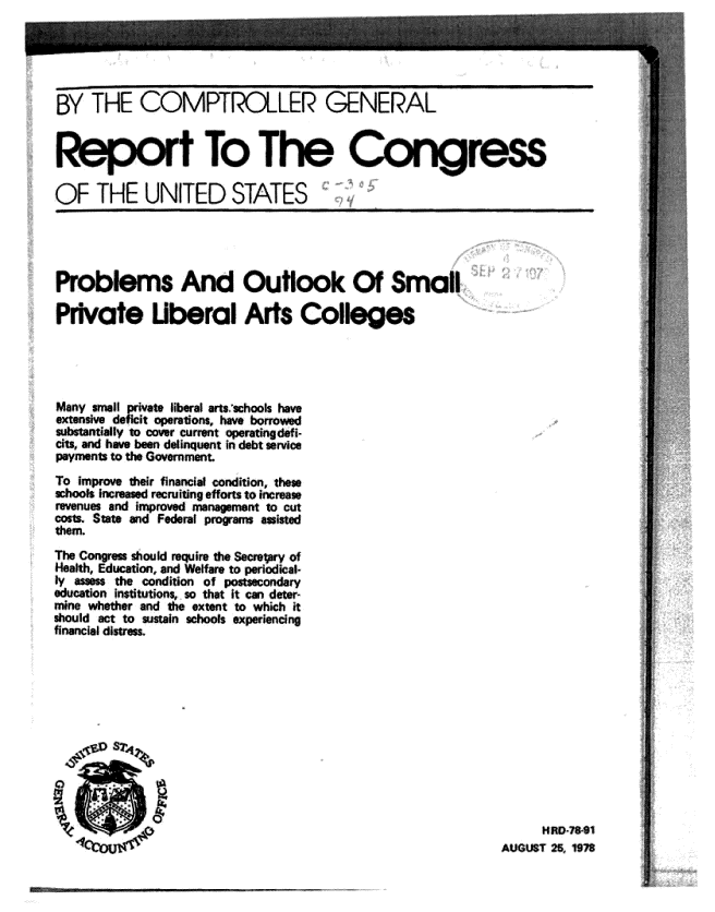 handle is hein.gao/gaobachgg0001 and id is 1 raw text is: 





BY THE COMPTROLLER GENERAL


Re               t To .T         E Congress

OF THE UNITED STATES


Problems And Outlook Of Small

Pivate Uberal Arts Colleges


Many Smaul ivate liberal arts.-chools have
extensive deficit operations, have borrovved
sutaay tcover current operating defi-
cts, and have been delinquent in debt service
payments to the Government.

To improve their financial condition, thes
schools increased recjiting efforts to increase
revenues and improved mnagement to cut
costs State and Federal prgrarm assisted
them.
The Congres should require the Secreory of
Health, Education, and Welfare to periodical-
l   sm  the conition of otodr
education institutions, so that it can deter-
mine whether and the extent to which it
should act to sustain schools experiencing
financial distress.


     HftO-78-91
AUGUST 25 1978


