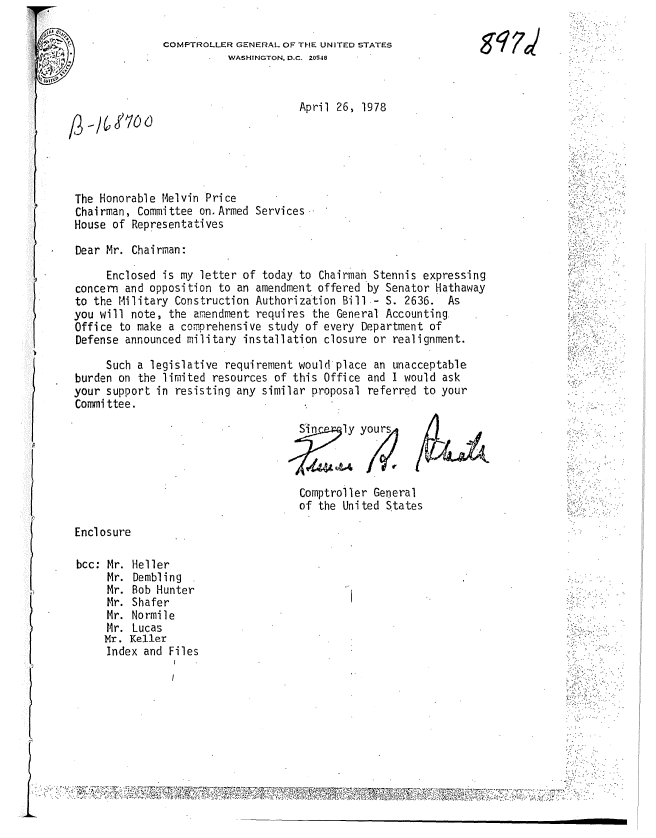 handle is hein.gao/gaobachmb0001 and id is 1 raw text is: 

COMPTROLLER GENERAL OF THE UNITED STATES
          WASHINGTON, D.C. 20S48


                                    April 26, 1978





The Honorable Melvin Price
Chairman, Committee on. Armed Services
House of Representatives


Dear Mr. Chairman:

     Enclosed is my letter of today to Chairman Stennis expressing
concern and opposition to an amendment offered by Senator Hathaway
to the Military Construction Authorization Bill- S. 2636. As
you will note, the amendment requires the General Accounting
Office to make a comprehensive study of every Department of
Defense announced military installation closure or realignment.

     Such a legislative requirement would'place an unacceptable
burden on the limited resources of this Office and I would ask
your support in resisting any similar proposal referred to your
Committee.


Si     ly


yours4


Comptroller General
of the United States


Enclosure


bcc: Mr. Heller
     Mr. Dembling
     Mr. Bob Hunter
     Mr. Shafer
     Mr. Normile
     Mr. Lucas
     Mr. Keller
     Index and Files


gq 7


7'


