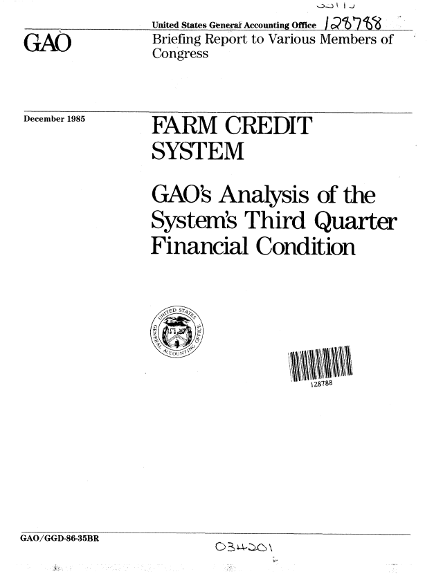 handle is hein.gao/gaobachnd0001 and id is 1 raw text is: 
GAO


United States GLnera Accounting Office I C r V
Briefing Report to Various Members of
Congress


December 1985


FARM CREDIT
SYSTEM

GAO's Analysis of the
System's Third Quarter
Financial Condition




      V, DT S
      1279


GAO/GGD-86-35BR


