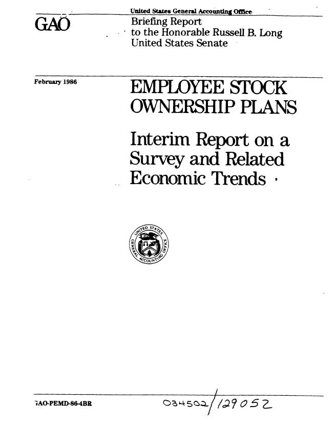 handle is hein.gao/gaobachnq0001 and id is 1 raw text is: 
GA


February 1986


EMPLOYEE STOCK
OWNERSHIP PLANS

Interim Report on a
Survey and Related
Economic Trends.


AO-PEMD-86-4BR


(:)z 5Cz- , ? o 52


United States General Accounting Office
Briefing Report
to the Honorable Russell B. Long
United States Senate


