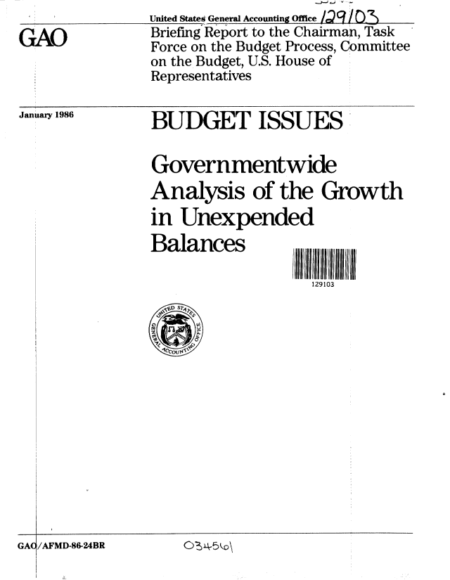 handle is hein.gao/gaobachnt0001 and id is 1 raw text is: 
GAO


United Statei General Accounting Office . . / O,.
Briefing Report to the Chairman, Task
Force on the Budget Process, Committee
on the Budget, U.S. House of
Representatives


January 1986


BUDGET ISSUES


Governmentwide
Analysis of the Growth
in Unexpended
Balances

                   129103


I4-


/AFMD-86-24BR


GAC


