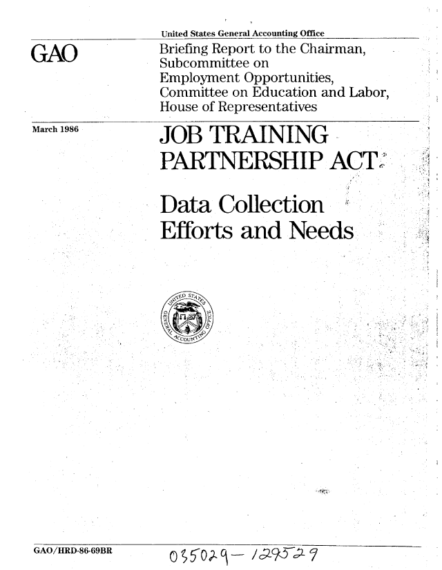 handle is hein.gao/gaobachow0001 and id is 1 raw text is: 


GAO


United States General Accounting Office
Briefing Report to the Chairman,
Subcommittee on
Employment Opportunities,
Committee on Education and Labor,
House of Representatives


March 1986


JOB TRAINING
PARTNERSHIP ACT'


Data Collection
Efforts and Needs


GAO/HRD-86-69BR


o 5t   j- / c29YcP>7


K'


'I


