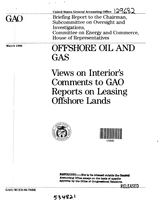 handle is hein.gao/gaobachqc0001 and id is 1 raw text is: 

G&A


March 1986


United States General Accounting Office ) g 4 2
Briefing Report to the Chairman,
Subcommittee on Oversight and
Investigations,
Committee on Energy and Commerce,
House of Representatives

OFFSHORE OIL AND
GAS


Views on Interior's
Comments to GAO
Reports on Leasing
Offshore Lands



      2                 2

      1C~o~\'~129682


GAO/RCED-86-78BR


RlDE--Not to be released outside the eMl
AoountAng Office except on the basis of specifio
approval by the Office of Congressinal Relations.
                        RELEASED


!Y I COD. I


