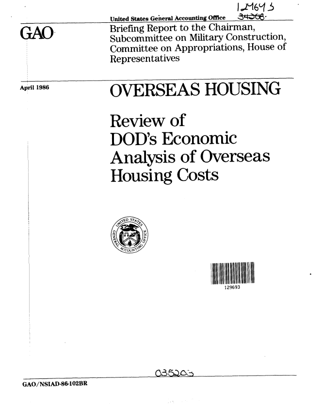 handle is hein.gao/gaobachql0001 and id is 1 raw text is: 

GAO


United States Geheral Accounting Office  4 ,,,
Briefing Report to the Chairman,
Subcommittee on Military Construction,
Committee on Appropriations, House of
Representatives


April 1986


OVERSEAS HOUSING


Review of

DOD's Economic
Analysis of Overseas
Housing Costs





  .lcouts'


11111111
  129693


_                035A~Y~


GAO/NSIAD-86-102BR


