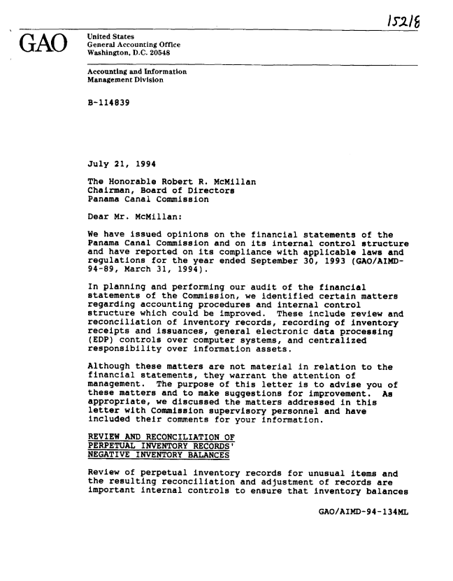 handle is hein.gao/gaobachqs0001 and id is 1 raw text is: 


             United States
GAO          General Accounting Office
             Washington, D.C. 20548

             Accounting and Information
             Management Division

             B-114839






             July 21, 1994

             The Honorable Robert R. McMillan
             Chairman, Board of Directors
             Panama Canal Commission

             Dear Mr. McMillan:

             We have issued opinions on the financial statements of the
             Panama Canal Commission and on its internal control structure
             and have reported on its compliance with applicable laws and
             regulations for the year ended September 30, 1993 (GAO/AIMD-
             94-89, March 31, 1994).

             In planning and performing our audit of the financial
             statements of the Commission, we identified certain matters
             regarding accounting procedures and internal control
             structure which could be improved. These include review and
             reconciliation of inventory records, recording of inventory
             receipts and issuances, general electronic data processing
             (EDP) controls over computer systems, and centralized
             responsibility over information assets.

             Although these matters are not material in relation to the
             financial statements, they warrant the attention of
             management. The purpose of this letter is to advise you of
             these matters and to make suggestions for improvement. As
             appropriate, we discussed the matters addressed in this
             letter with Commission supervisory personnel and have
             included their comments for your information.

             REVIEW AND RECONCILIATION OF
             PERPETUAL INVENTORY RECORDS'
             NEGATIVE INVENTORY BALANCES

             Review of perpetual inventory records for unusual items and
             the resulting reconciliation and adjustment of records are
             important internal controls to ensure that inventory balances


GAO/AIMD-94-134ML


