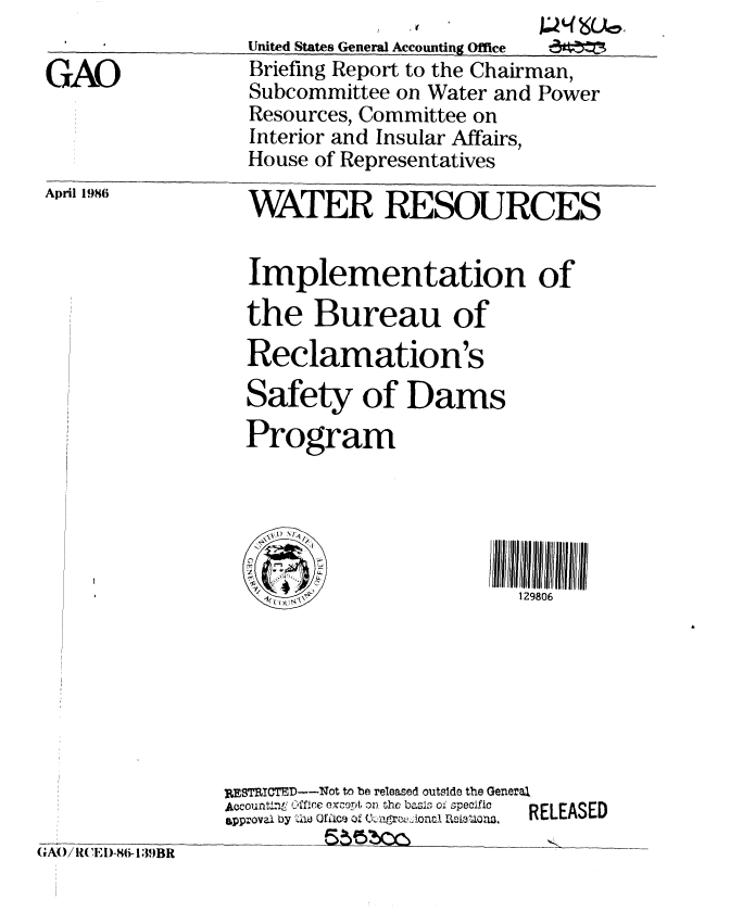handle is hein.gao/gaobachrd0001 and id is 1 raw text is: 
April 1986


WATER RESOURCES


Implementation
the Bureau of
Reclamation's
Safety of Dams
Program


of


129806


RESTRICTED--Not to be released outside the Geneej,
Aocountln' Office excopt on the basii of specific  RELEASED
gpp~ovali by  .A Of iice ofJ 0-!4arP,.Aona Rh1letof3.  RLAE


GAO/ l~ 'E I)-8(i- 1 J9BR


GAO


United States General Accounting Office
Briefing Report to the Chairman,
Subcommittee on Water and Power
Resources, Committee on
Interior and Insular Affairs,
House of Representatives


WL05CO6,


