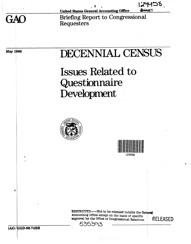 handle is hein.gao/gaobachrm0001 and id is 1 raw text is: United States General Accounting Office


GAO


May 1986


Briefing Report to Congressional
Requesters


DECENNIAL CENSUS


Issues Related to
Questionnaire
Development








                         129958


RESTRICTED--Not to be released outside the Genpra
Accounting Office except on the basis of specific
approval by the Officeof Congressional Relations.  RELEASED


iAO/AGD-86-74BR


a*'46-1


