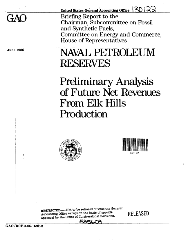 handle is hein.gao/gaobachrv0001 and id is 1 raw text is: 

GAO


United States General Accounting Office I'D I
Briefing Report to the
Chairman, Subcommittee on Fossil
and Synthetic Fuels,
Committee on Energy and Commerce,
House of Representatives


June 1986


NAVAL PETROLEUM
RESERVES


Preliminary Analysis
of Future Net Revenues
From Elk Hills
Production




'a                      130122


RE8TRICTED--Not to be released outside the General
Accounting Office except on the basis of specifis
approval by the Office of Congressional Relations.


RELEASED


GAO/!RCED-86-169BR


