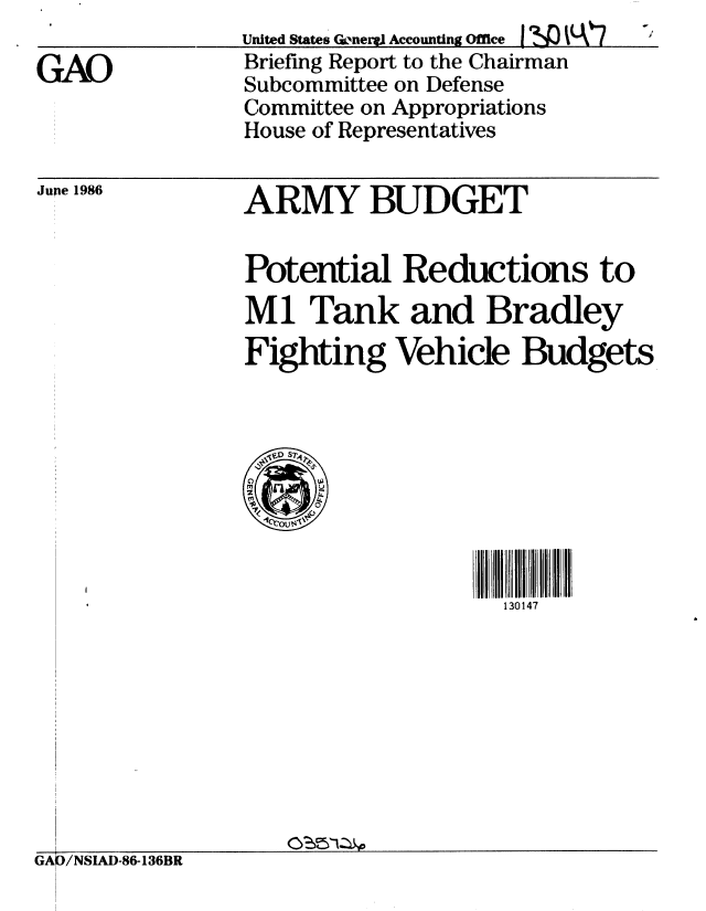 handle is hein.gao/gaobachrz0001 and id is 1 raw text is: 

GAO


United States Qloneryl Accounting Office I rSQ A (7
Briefing Report to the Chairman
Subcommittee on Defense
Committee on Appropriations
House of Representatives


Jupe 1986


ARMY BUDGET


Potential Reductions to
M1 Tank and Bradley
Fighting Vehicle Budgets


130147


GAJ/NSIAD-86-136BR


O'iS51Z O


