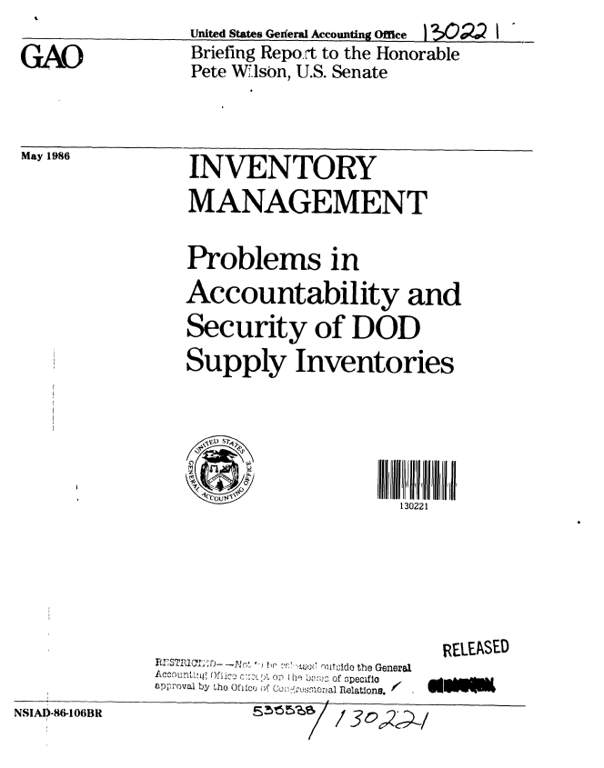 handle is hein.gao/gaobachsg0001 and id is 1 raw text is: 

GAO


United States Geiferal Accounting Office  I ?Q   I
Briefing Repo rt to the Honorable
Pete Wilson, U.S. Senate


May 1986  INVENTORY

                MANAGEMENT

                Problems in
                Accountability and
                Security of DOD
                Supply Inventories


                  V,30) S2


                                    130221


     r.-  ' r. f rnxt'3tdo the General
Accounttn Oflic, c,,   -A oi t he UeJZ of specifio
approval by the Ofico of CoJii-'rnoal        /   ,elation.


RELEASED
a14sw


NSIA! -86-106BR


5~5%~


