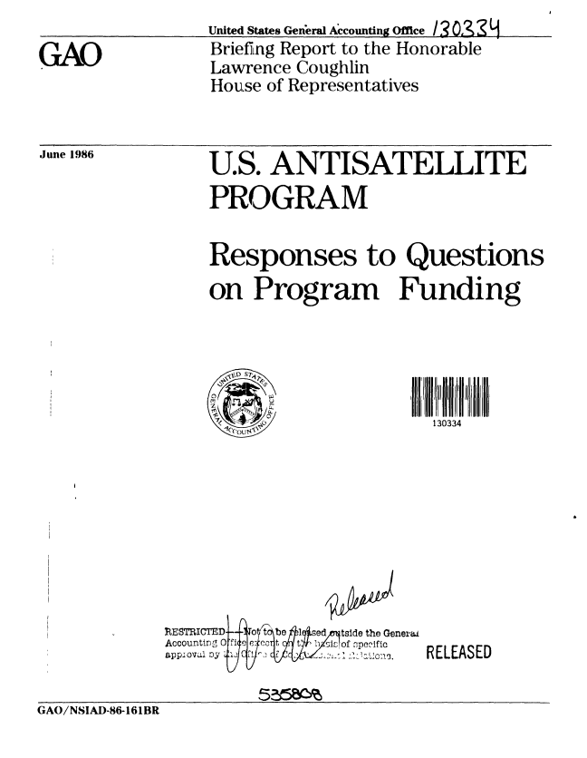 handle is hein.gao/gaobachsr0001 and id is 1 raw text is: United States General Accounting Ofce /3 O2S  9
Briefing Report to the Honorable
Lawrence Coughlin
House of Representatives


June 1986


U.S. ANTISATELLITE
PROGRAM


Responses to Questions
on Program Funding


   S7,4;pT
 C)p
0
  M'


30ll3J4
  130334


R{ESTRICTED4   1  t Wbel1q sed/7tside the Genera.t
Accountirlng Of E rr:e' t Yt, 1) si of npeclfic
applovI') 0.5 fILc1:  o


RELEASED


GAO/NSIAD-86-161BR


GAO


