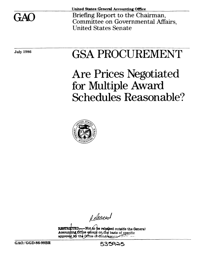 handle is hein.gao/gaobachti0001 and id is 1 raw text is: 

GAO


United States (enerad Accounting Office
Briefing Report to the Chairman,
Committee on Governmental Affairs,
United States Senate


GSA PROCUREMENT


Are Prices Negotiated
for Multiple Award
Schedules Reasonable?


outside the General


GAO/GGD-86-99BR         53'~5~a~5


July 1986


P&M-A-Y,


GAO/GGD-86-99BR


53011*RZIL5


