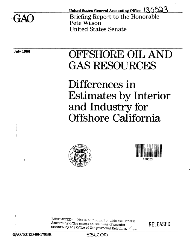 handle is hein.gao/gaobachtj0001 and id is 1 raw text is:                   United States General Accounting Office 3Z C) 5 _3
GAO                Briefing Repo:t to the Honorable
                   Pete Wilson
                   United States Senate


OFFSHORE OIL AND
GAS RESOURCES


Differences in
Estimates by Interior
and Industry for
Offshore California


1111111111 Iii  i
  130523


I'1 P
     0


             RES'TRM C'rD- No  to  Ij rJ   0    LA lo tho e.c.ra.
             Acountng Office except on the bIass of spoclfic
             approval by the Office of Congressional uelationa. /
GAO/RCED-86-179BR        ,_:kc )O:


RELEASED


July 1986


