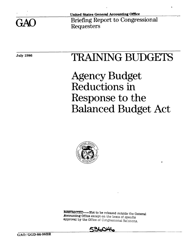 handle is hein.gao/gaobachtm0001 and id is 1 raw text is: 


GAO


July 1986


United States General Accounting Office
Briefing Report to Congressional
Requesters


TRAINING BUDGETS


                  Agency Budget
                  Reductions in
                  Response to the
                  Balanced Budget Act















                REB rCTEDhI.ot to be released outside the General
                Accounting Office except on the basis of specific
                approval by the Office of Congressional Relatons.

GAO/ GGD-86-98BR


