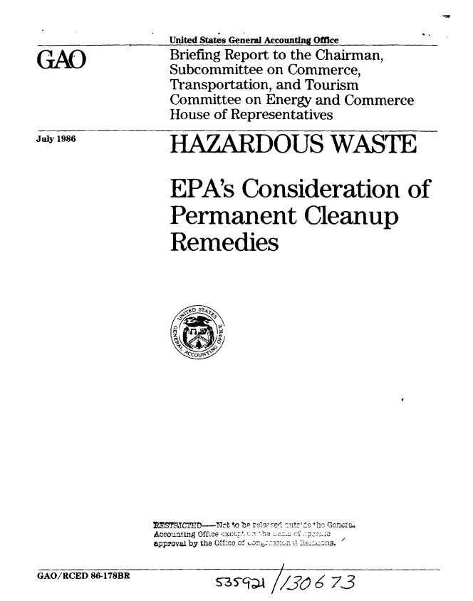 handle is hein.gao/gaobachuc0001 and id is 1 raw text is: 


GAO


July 1986


United States General Accounting Office
Briefing Report to the Chairman,
Subcommittee on Commerce,
Transportation, and Tourism
Committee on Energy and Commerce
House of Representatives


HAZARDOUS WASTE


EPA's Consideration of
Permanent Cleanup
Remedies


SrCsTn---thb to bp reessed :utsrde the Genera
Accounting Office excspt en ,hea  f4 7D22L13
approval by the OffLce of u b 1    I-i{6Z-Z.


GAO/RCED 86-178BR


S-3 //s0 6;73



