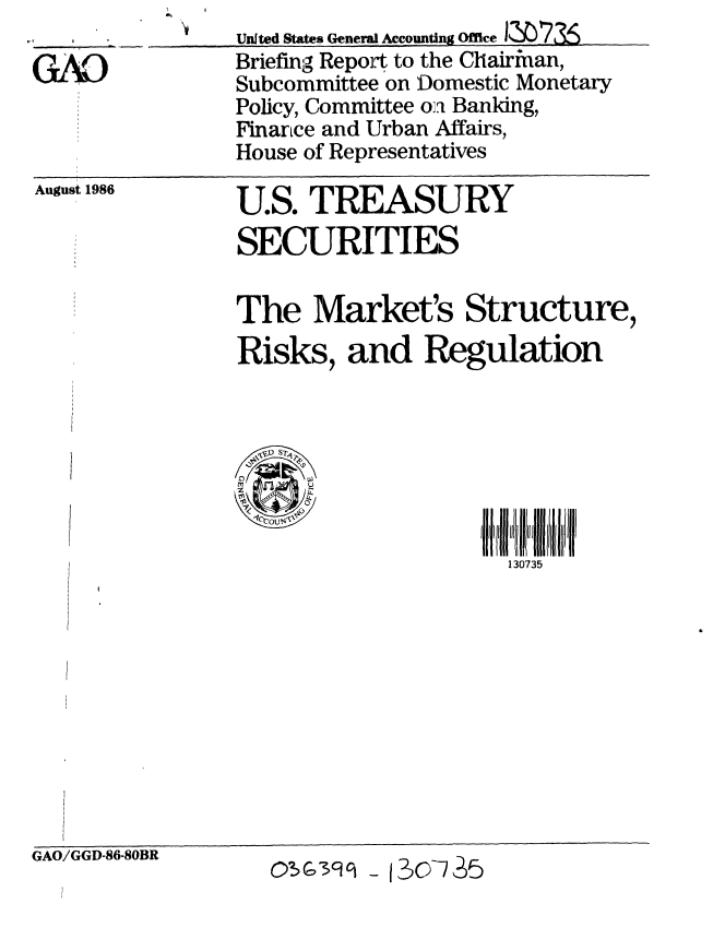 handle is hein.gao/gaobachug0001 and id is 1 raw text is: 
U.S. TREASURY
SECURITIES


The Market's Structure,
Risks, and Regulation


t   p
     U
     z 11
     0
 COCO S'V


130735


August 1986


GAO/GGD-86-80BR


United States General Accounting OfficeMF373$-
Briefing Repot to the Chairman,
Subcommittee on 'Domestic Monetary
Policy, Committee on Banking,
Finance and Urban Affairs,
House of Representatives


