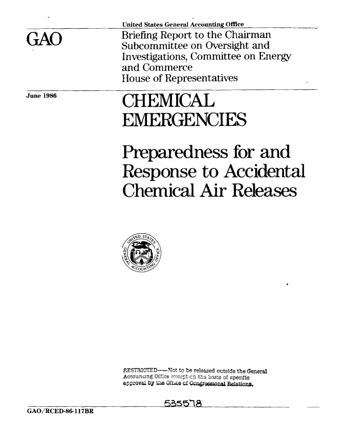 handle is hein.gao/gaobachul0001 and id is 1 raw text is: 
United States General Accounting Office
Briefing Report to the Chairman
Subcommittee on Oversight and
Investigations, Committee on Energy
and Commerce
House of Representatives


June 1986


CHEMICAL

EMERGENCIES


Preparedness for and
Response to Accidental

Chemical Air Releases


RESTRICTED-Not to be released outside the General
Accounting Office er-ccpt cn ths basis of specific
approval by the 0fwco ci Conramonaj    &Uton.


GAO/RCED-86-117BR


GAO


