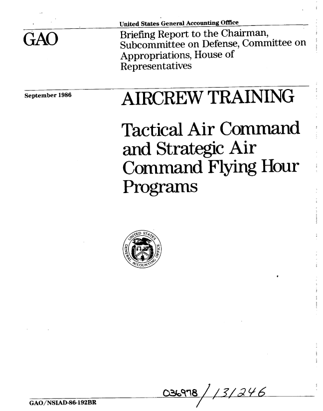 handle is hein.gao/gaobachvp0001 and id is 1 raw text is: 


GAO


United States General Accounting Office
Briefing Report to the Chairman,
Subcommittee on Defense, Committee on
Appropriations, House of
Representatives


September 1986


AIRCREW TRAINING


Tactical Air Command
and Strategic Air
Command Flying Hour
Programs


GAO/NSIAD-86-192BR


