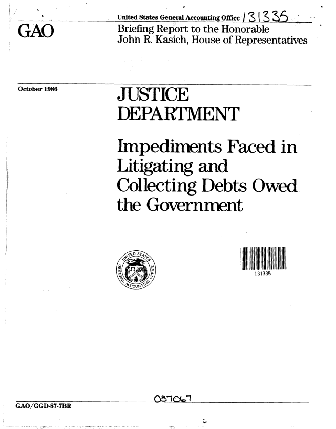 handle is hein.gao/gaobachvw0001 and id is 1 raw text is: GAO


United States General Accounting Office / 1 I &  T,
Briefing Report to the Honorable
John R. Kasich, House of Representatives


October 1986


JUSTICE
DEPARTMENT

Impediments Faced in
Litigating and
Collecting Debts Owed
the Government


rC-)PI                131335


GAO/GGD-87-7BR


