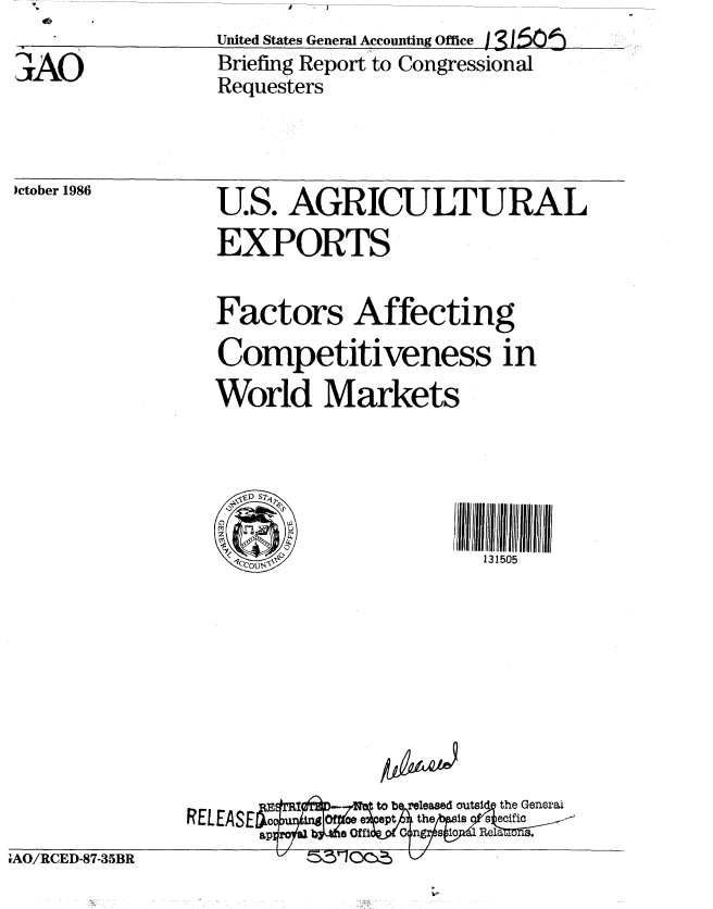 handle is hein.gao/gaobachwy0001 and id is 1 raw text is: F  V


3AO


United States General A ccounting Office j3150o'
Briefing Report to Congressional
Requesters


)ctober 1986


U.S. AGRICULTURAL
EXPORTS

Factors Affecting
Competitiveness in
World Markets





    I131505








            k.  b  a-ed outsi  the General


1AO/RCED-87-35BR


