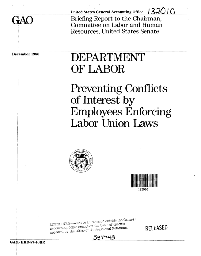 handle is hein.gao/gaobachyo0001 and id is 1 raw text is: United States General Accounting Office 3.2!0 1 n
Briefing Report to the Chairman,
Committee on Labor and Human
Resources, United States Senate


December 1986


DEPARTMENT
OF LABOR


Preventing Conflicts
of Interest by
Employees Enforcing
Labor Union Laws


132010


GAO/HRD-87-40BR


               ,r , he General
       OlfC  CLP  ' :p sJsol 2pelC~os
app  'QV0l y  h   O fC ? of  Cu n  0 O al  R elatioS
            app7l143 by


RELEASED


GAO


