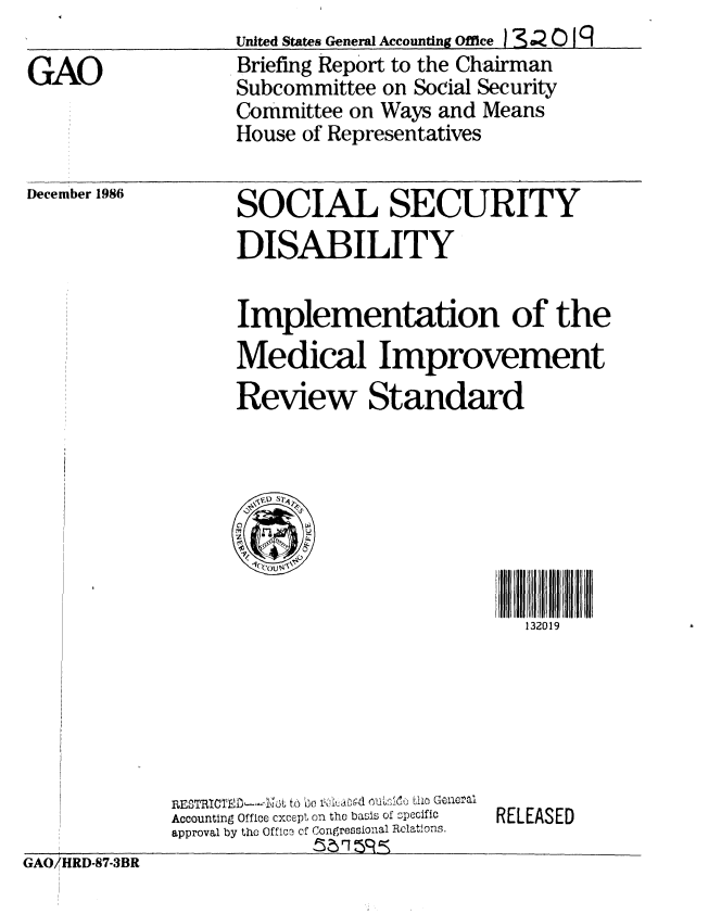 handle is hein.gao/gaobachyp0001 and id is 1 raw text is: 

GAO


United States General Accounting Offie ) S 4  0 19
Briefing Report to the Chairman
Subcommittee on Social Security
Committee on Ways and Means
House of Representatives


December 1986


SOCIAL SECURITY
DISABILITY


Implementation of the
Medical Improvement
Review Standard





     11


                        132019


GAO/HRD-87-3BR


     BESTIC1fl-~3t o O N ~d oL~1~~ U General
Accounting Office cxcept on tho basis of spocific
approval by tho Offico c congressional Relations.
            n , h9nc =


RELEASED


