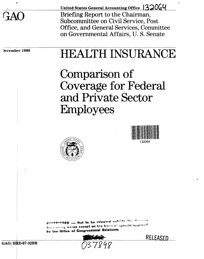 handle is hein.gao/gaobachyu0001 and id is 1 raw text is: 
A.0


United States General Accounting Office j3SO0 4
Briefing Report to the Chairman,
Subcommittee on Civil Service, Post
Office, and General Services, Committee
on Governmental Affairs, U. S. Senate


)ecember 1986


HEALTH INSURANCE


Comparison of
Coverage for Federal

and Private Sector
Employees



  ____o___              132064


    G
GAO/HRD-87-32BR


t  'r-7~rf TFD - Not to be roew- d 14  f ,1
     .',  * ace  except  on  tne  ba:i  ,i j' !  4 U, 4:q
by the Office of Congressional Relation.
                              R


ELEASED



