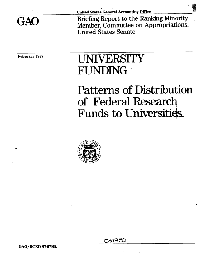 handle is hein.gao/gaobachyx0001 and id is 1 raw text is: 
GAO


United States General Accounting Office
Briefing Report to the Ranking Minority
Member, Committee on Appropriations,
United States Senate


February 1987


UNIVERSITY
FUNDINGr


Patterns of Distribution
of Federal Research
Funds to Universitida


GAO/RCED-87-67BR


