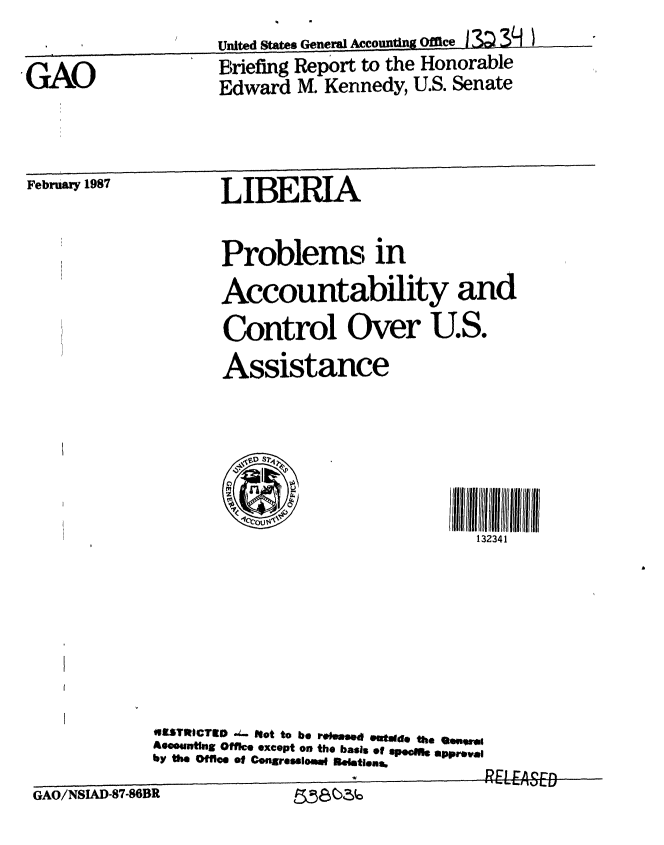 handle is hein.gao/gaobachzp0001 and id is 1 raw text is: 

GAO


United States General Accountig Office - 3 3  I
Briefing Report to the Honorable
Edward M. Kennedy, U.S. Senate


February 1987


LIBERIA


Problems in

Accountability and

Control Over U.S.

Assistance






    S
                           132341 .


41STItICTO J- Not to be rehme  u oide the Sesro,
Aeceuntlng Office except on the basis ef spof  apprel
by the Office of Congressloemw eIemtins.


GAO/NSIAD-87-86BR          ~58~O


8545()3(0


GAO/NSIAD-87-86BR


