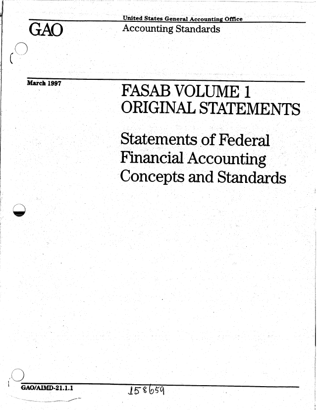 handle is hein.gao/gaobaciab0001 and id is 1 raw text is: United States General Accounting Office
Accounting Standards


GAO


~fl~~ -~ C fl


mawrc Iv


FASAB VOLUME 1
ORIGINAL STATEMENTS

Statements of Federal
Financial Accounting
Concepts and Standards


GAO/ADM-21.1.1


