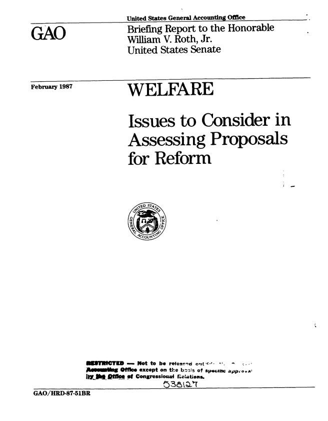 handle is hein.gao/gaobaciag0001 and id is 1 raw text is: United States General Accounting Offie


Briefing Report to the Honorable
William V. Roth, Jr.
United States Senate


February 1987  WELFARE


                    Issues to Consider in


Assessing


for Reform


IMCTr -E  Not to be reest-d twI - . . .
Offck, except on the bs-s of spume app'O~ w
Iiw-  3aflk  pt Congressiosu  Getatiens.


GAO/HRD-87-51BR


GAO


Proposals


