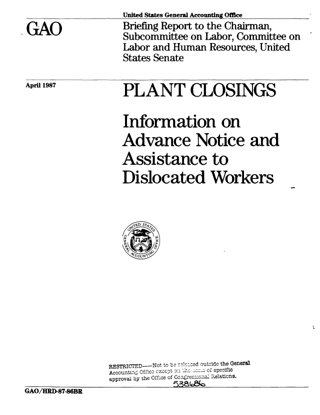 handle is hein.gao/gaobacicf0001 and id is 1 raw text is: United States General Accounting Office
Briefing Report to the Chairman,
Subcommittee on Labor, Committee on
Labor and Human Resources, United
States Senate


April 1987


PLANT CLOSINGS

Information on
Advance Notice and
Assistance to
Dislocated Workers


                 RESTRICTED--Not to b r-s:1zed outsidc the General
                 Accounting Offico cxc-.pt o  thc 3az:_s of specific
                 approval by the Office of Conrgress:ona Relations.
GAO/HRD-87-86BR


GAO


