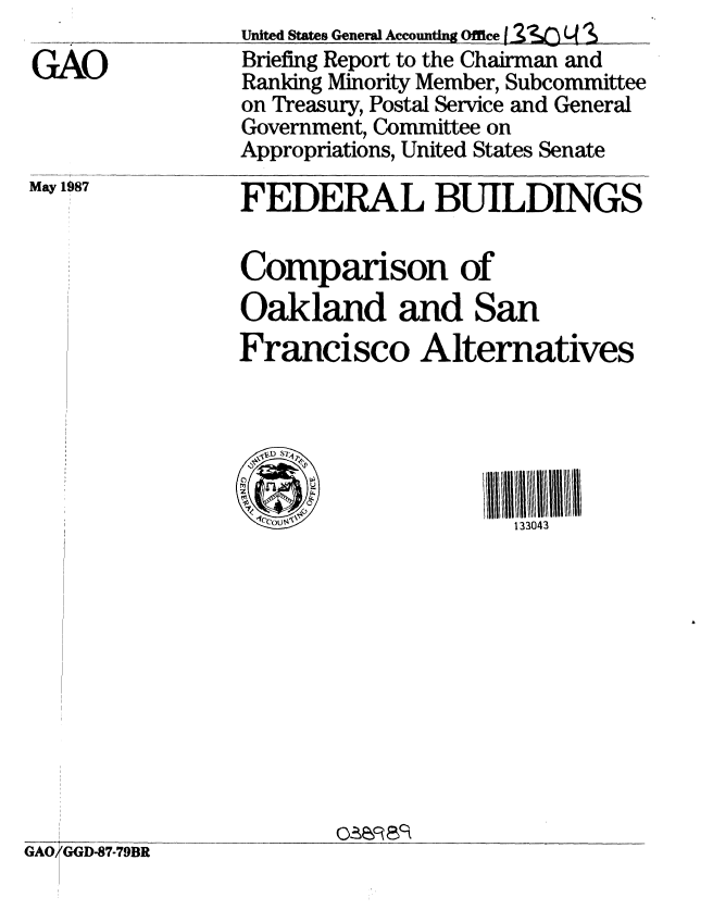 handle is hein.gao/gaobacidc0001 and id is 1 raw text is: 

GAO


May 1987


United States General Accounting Office f'31 -2 2q S
Briefing Report to the Chairman and
Ranking Minority Member, Subcommittee
on Treasury, Postal Service and General
Government, Committee on
Appropriations, United States Senate

FEDERAL BUILDINGS

           6
Companson of
Oakland and San
Francisco Alternatives





                     133043


OAR 8 ac


GAO GGD-87-79BR


