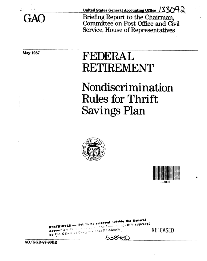 handle is hein.gao/gaobacidn0001 and id is 1 raw text is: 

GAO


Unite States General Accounftg Office/
Briefing Report to the Chairman,
Committee on Post Office and Civil
Service, House of Representatives


May 1987


FEDERAL
RETIREMENT


Nondiscrimination
Rules for Thrift
Savings Plan


133092


*,~qSrflICTW --
ACcOW'A.
by_   _  _ _ _  $4 :y


AO/GGD-87-80BR


RELEASED



