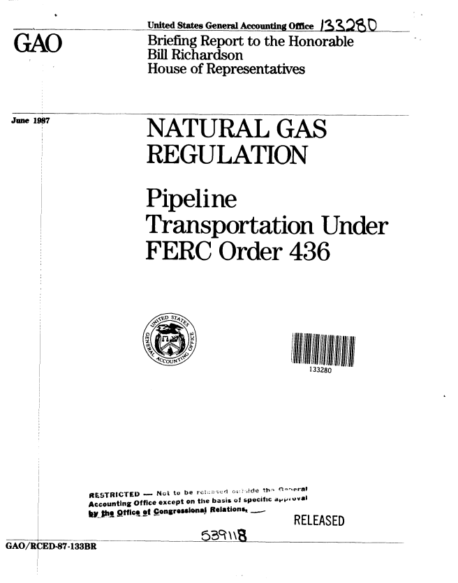 handle is hein.gao/gaobaciee0001 and id is 1 raw text is: 

GAO


Unite States GeneralAccouniung OffceA2R)L
Briefing Report to the Honorable
Bill Richardson
House of Representatives


June 1987


RILSTRIevED - Not to be re'2S (-    he h  'e
Accounting Office except on the basis of specific av' Oval
kV_ hq  l t!tp t PongresOMnIi Relations.,
                        RELEASED


GAO/R ED-87-133BR


NATURAL GAS
REGULATION

Pipeline
Transportation Under
FERC Order 436





IC3COUt2
                   133280


