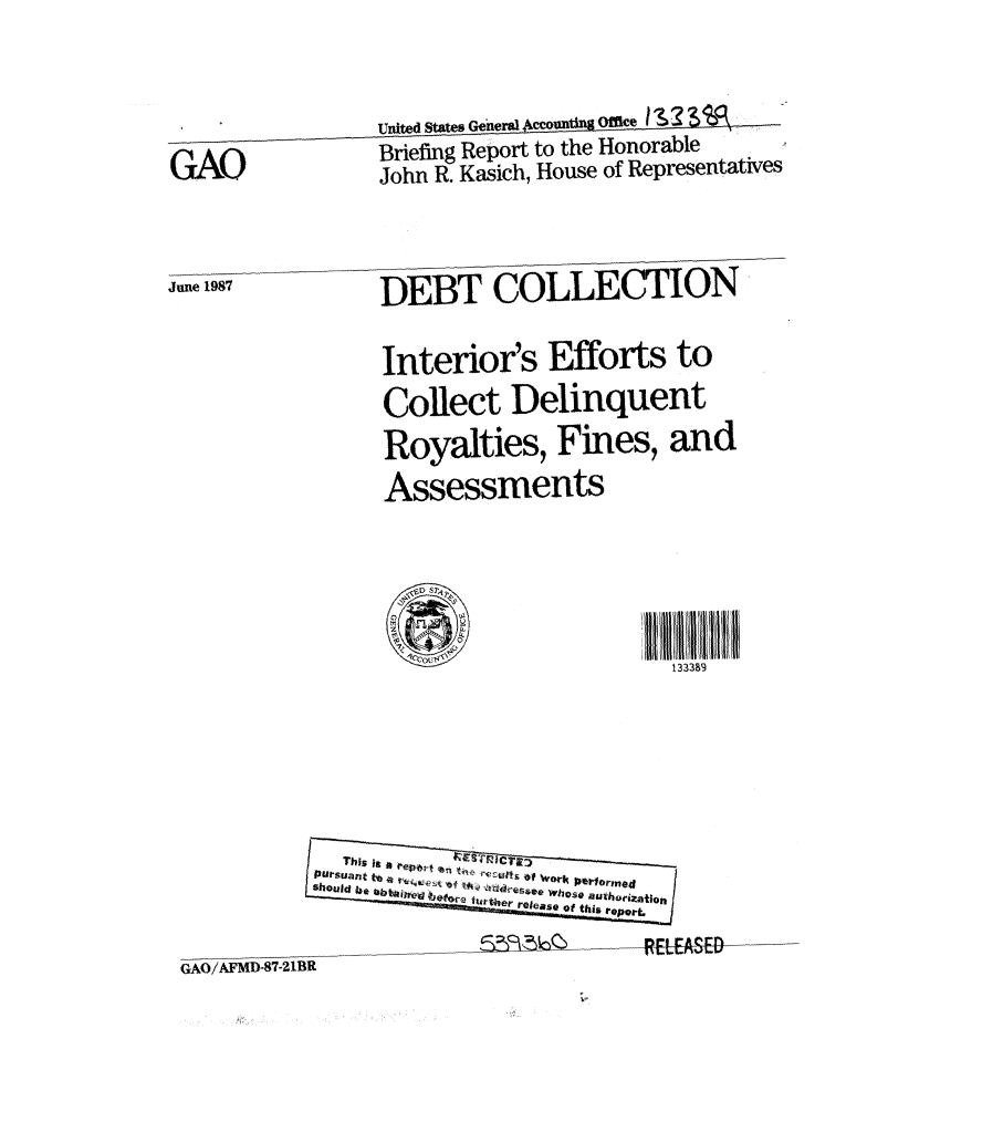 handle is hein.gao/gaobaciet0001 and id is 1 raw text is: 
               United States General 4ccovnmti Omce I  . . 3.
GAO            Briefing Report to the Honorable
                John R. Kasich, House of Representatives

June 1987       DEBT COLLECTION

                Interior's Efforts to
                Collect Delinquent
                Royalties, Fines, and
                Assessments



                                     133389


OP-t &SE-1


GAO/AFMD-87-21BR


