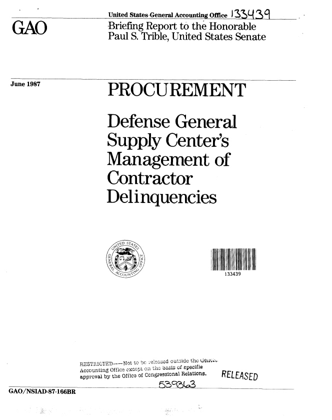 handle is hein.gao/gaobaciex0001 and id is 1 raw text is: 
GAO


United States General Accounting Office J31 (  a
Briefing Report to the Honorable
Paul S. Trible, United States Senate


June 1987


PROCUREMENT

Defense General
Supply Center's
Management of
Contractor
Delinquencies





                        133439 I


RESTRICTEDT-Not to bc elecseod outidc th  uew6  -
Accounting Office excpt oi lh the basis Of specifig
approval by the Office of Congressional Relations.


RELEASED


GAO/NSIAD-87-166BR


