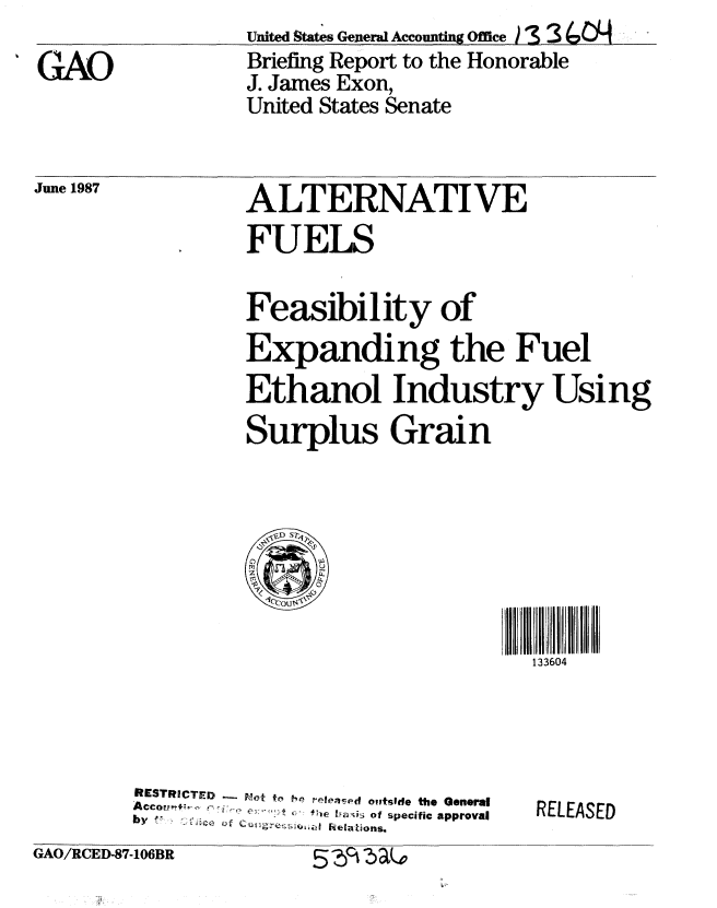 handle is hein.gao/gaobacifq0001 and id is 1 raw text is: Uited States Genera1 Accounting Office )  3
Briefing Report to the Honorable
J. James Exon,
United States Senate


June 1987


ALTERNATIVE
FUELS

Feasibility of
Expanding the Fuel
Ethanol Industry Using
Surplus Grain








                       133604


RESTRICTED __ f,, 1e, eleasd o ,tside the General
Acco ,    :- , f-e t ai of specific apprqval
  bye~~         Relations.


RELEASED


GAO/RCED-87-106BR       -C. q A


%G-AO


