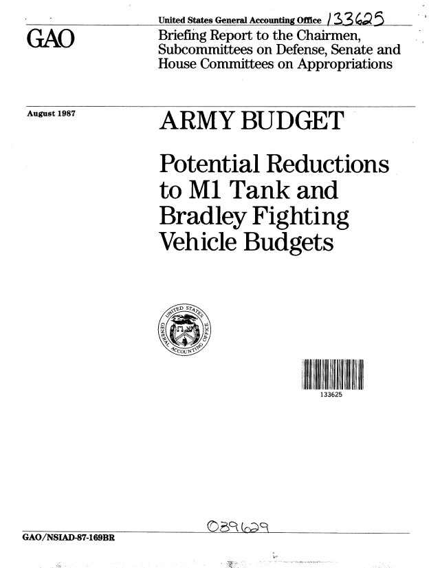handle is hein.gao/gaobacifs0001 and id is 1 raw text is: 
GAO


United States General Accounting Office /3S3 Q 5
Briefing Report to the Chairmen,
Subcommittees on Defense, Senate and
House Committees on Appropriations


August 1987


ARMY BUDGET

Potential Reductions
to M1 Tank and
Bradley Fighting
Vehicle Budgets


133625


GAO/NSIAD-87-169BR


