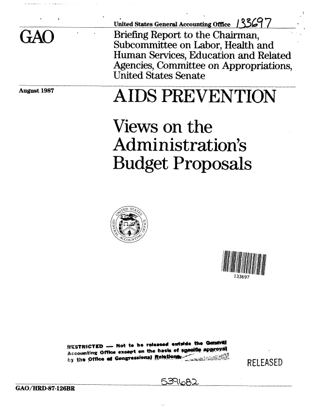 handle is hein.gao/gaobacifv0001 and id is 1 raw text is: 

GAO


United States General Accounting Office i3.%9(7
Briefing Report to the Chairman,
Subcommittee on Labor, Health and
Human Services, Education and Related
Agencies, Committee on Appropriations,
United States Senate


August 1987


AIDS PREVENTION

Views on the
Administration's
Budget Proposals


133697


*STRICTED - hot t* be re0106d 0w14d the OANWJ
Aceounting Oft04 exoept 0s the bests of 0W0 Mar.Y
by tho Offo at GOngISSSOU8   .MO~


RELEASED


~3R~


GAO/HRD-87-126BR


