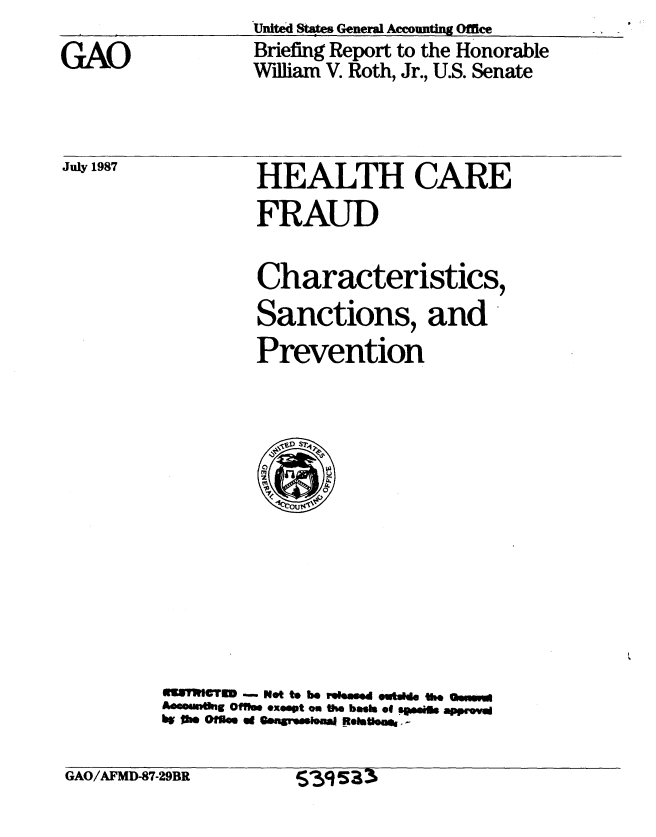 handle is hein.gao/gaobacifx0001 and id is 1 raw text is: United States General Accounting Office


GAO


July 1987


Briefing Report to the Honorable
William V. Roth, Jr., U.S. Senate


HEALTH CARE
FRAUD

Characteristics,
Sanctions, and
Prevention


USTVgCTr    .-  Not to be rosed outsde the so
Aaeounntg Offfimo exoept on the bash of sogile appr.v
bw Ow OMen 4d Genmsm u*     Reettlof,


GAO/AFMD-87-29BR


395s33


