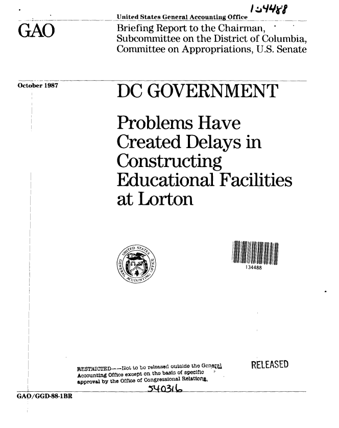 handle is hein.gao/gaobaciis0001 and id is 1 raw text is: 

GAO


United States General Accounting Office
Briefing Report to the Chairman,
Subcommittee on the District of Columbia,
Committee on Appropriations, U.S. Senate


October 1987


DC GOVERNMENT


Problems Have
Created Delays in
Constructing
Educational Facilities

at Lorton


134488


GAQ/GGD-88-1BR


RESTRlICTED- --oL to bo releeased outslde the Qcne
Acoountlng Office exoept on tho basis of specific
approval by the Office of Congressional Relattor%,
              154 (Al (


RELEASED


