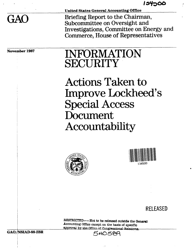 handle is hein.gao/gaobaciiu0001 and id is 1 raw text is: United States General Accounting Office


GAO


Briefing Report to the Chairman,
Subcommittee on Oversight and
Investigations, Committee on Energy and
Commerce, House of Representatives


Novelnber 1987


INFORMATION
SECURITY


Actions Taken to
Improve Lockheed's
Special Access
Document
Accountability



  VjVD S q1  1
  (                     134500






                           RELEASED
RESTRICTED--Not to be released outside the General
Accounting Office except on the basis of speciflo
aPProV&2 by tho Offirn of Congrescienpl -Relatlpng.


GAO,


